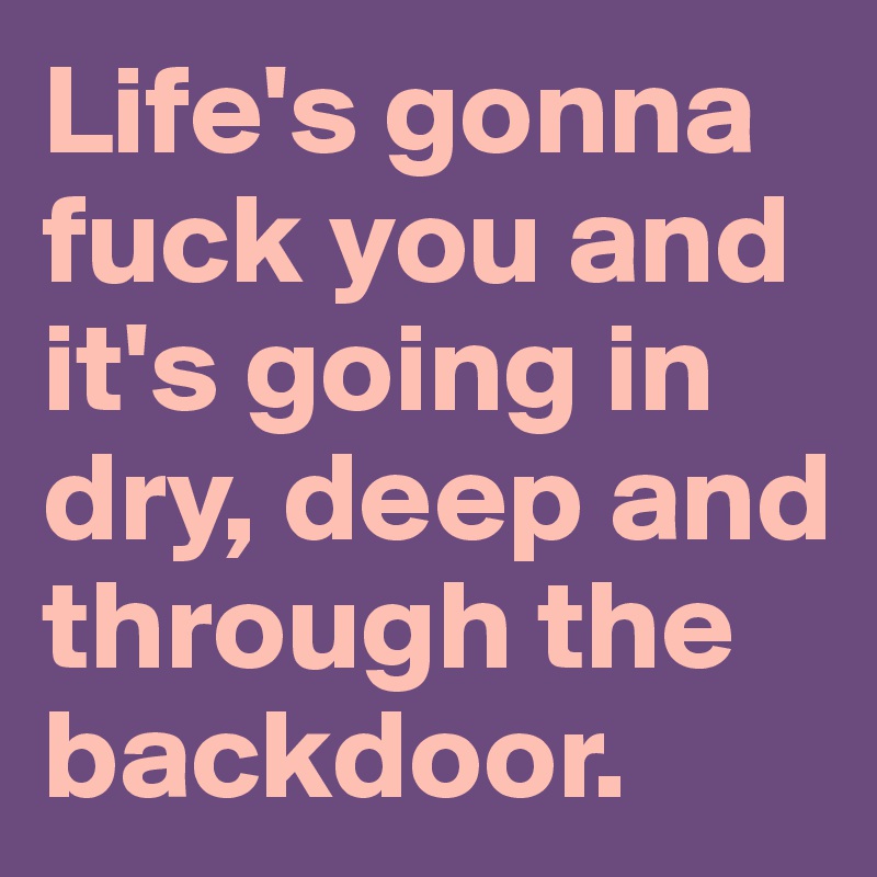 Life's gonna fuck you and it's going in dry, deep and through the backdoor.
