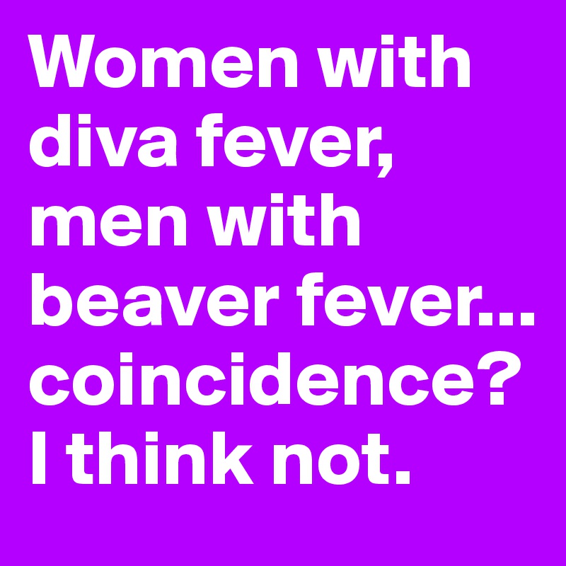 Women with diva fever, 
men with beaver fever...
coincidence? I think not.