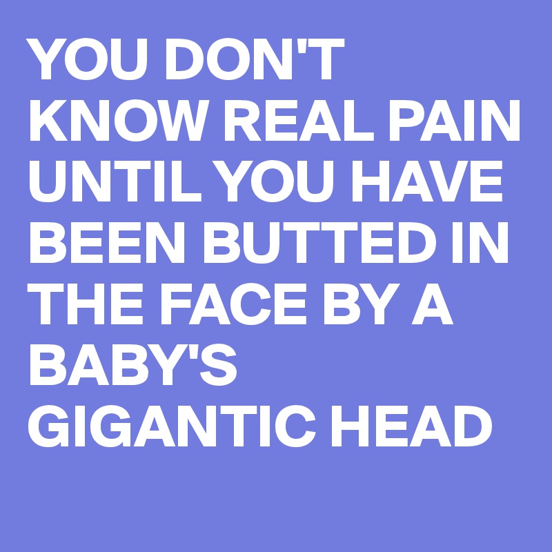 YOU DON'T KNOW REAL PAIN UNTIL YOU HAVE BEEN BUTTED IN THE FACE BY A BABY'S GIGANTIC HEAD 