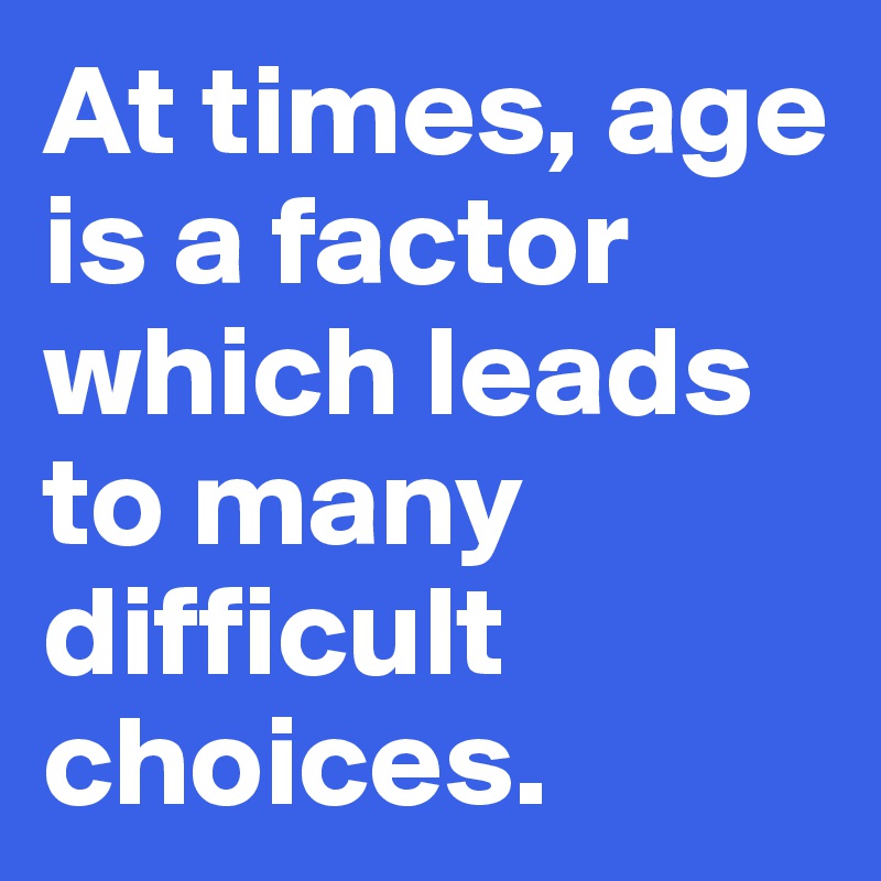 At times, age is a factor which leads to many difficult choices.