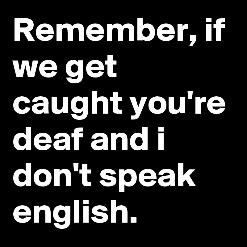 Remember, if we get caught you're deaf and i don't speak english.