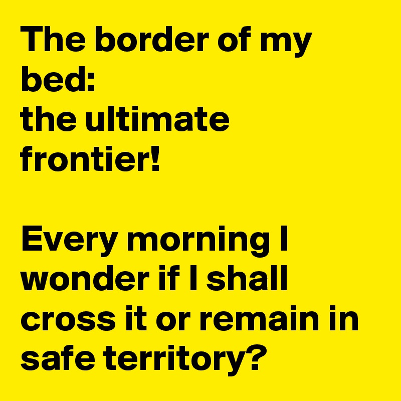 The border of my bed: 
the ultimate frontier!

Every morning I wonder if I shall cross it or remain in safe territory?