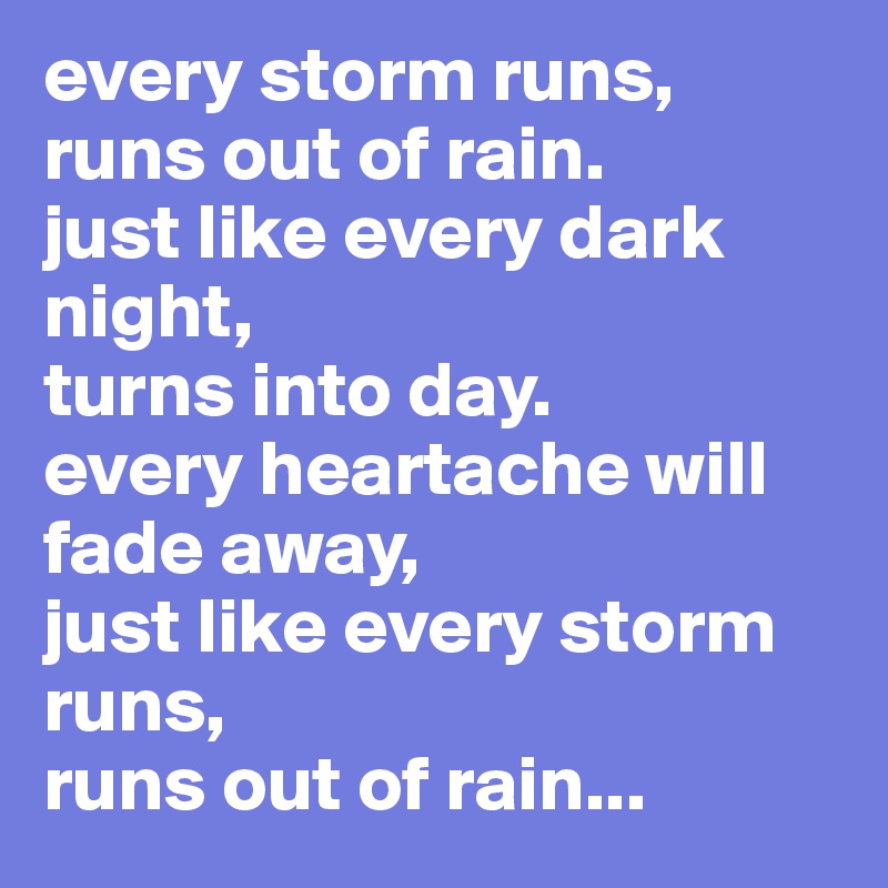 every storm runs, runs out of rain. just like every dark night, turns ...