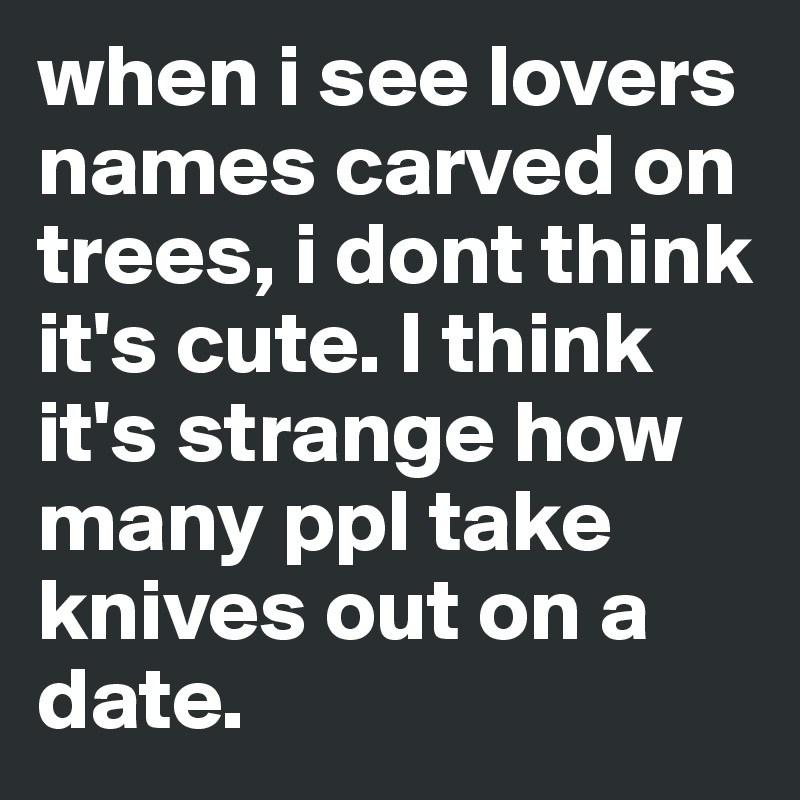 when i see lovers names carved on trees, i dont think it's cute. I think it's strange how many ppl take knives out on a date.