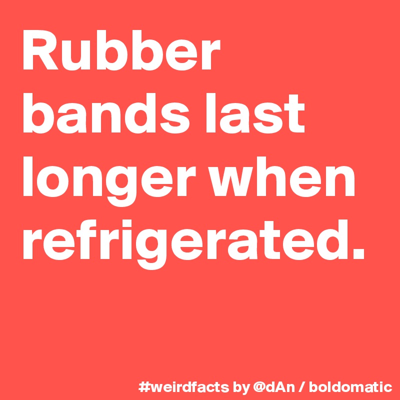 Rubber bands last longer when refrigerated.