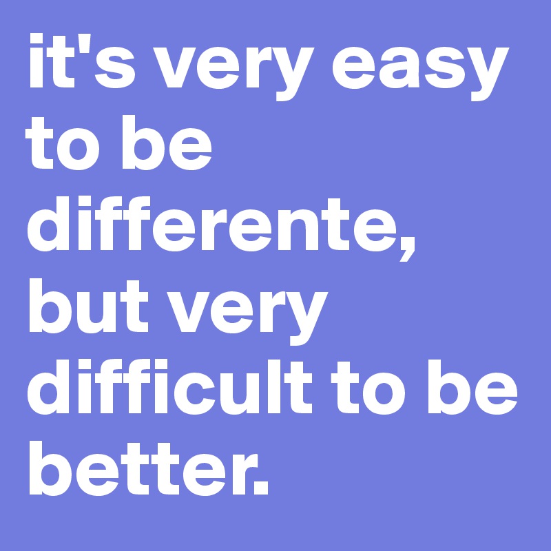 it's very easy to be differente, but very difficult to be better.