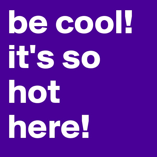 be cool! it's so hot here!