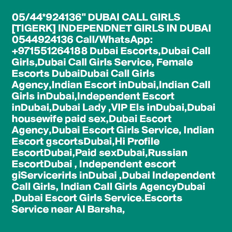 05/44*924136" DUBAI CALL GIRLS [TIGERK] INDEPENDNET GIRLS IN DUBAI 0544924136 Call/WhatsApp: +971551264188 Dubai Escorts,Dubai Call Girls,Dubai Call Girls Service, Female Escorts DubaiDubai Call Girls Agency,Indian Escort inDubai,Indian Call Girls inDubai,Independent Escort inDubai,Dubai Lady ,VIP Els inDubai,Dubai housewife paid sex,Dubai Escort Agency,Dubai Escort Girls Service, Indian Escort gscortsDubai,Hi Profile EscortDubai,Paid sexDubai,Russian EscortDubai , Independent escort giServicerirls inDubai ,Dubai Independent Call Girls, Indian Call Girls AgencyDubai ,Dubai Escort Girls Service.Escorts Service near Al Barsha, 