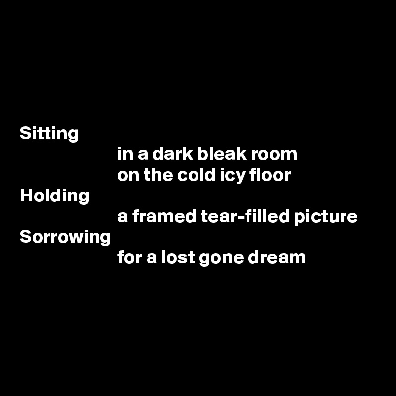 




Sitting
                         in a dark bleak room
                         on the cold icy floor
Holding
                         a framed tear-filled picture
Sorrowing
                         for a lost gone dream




