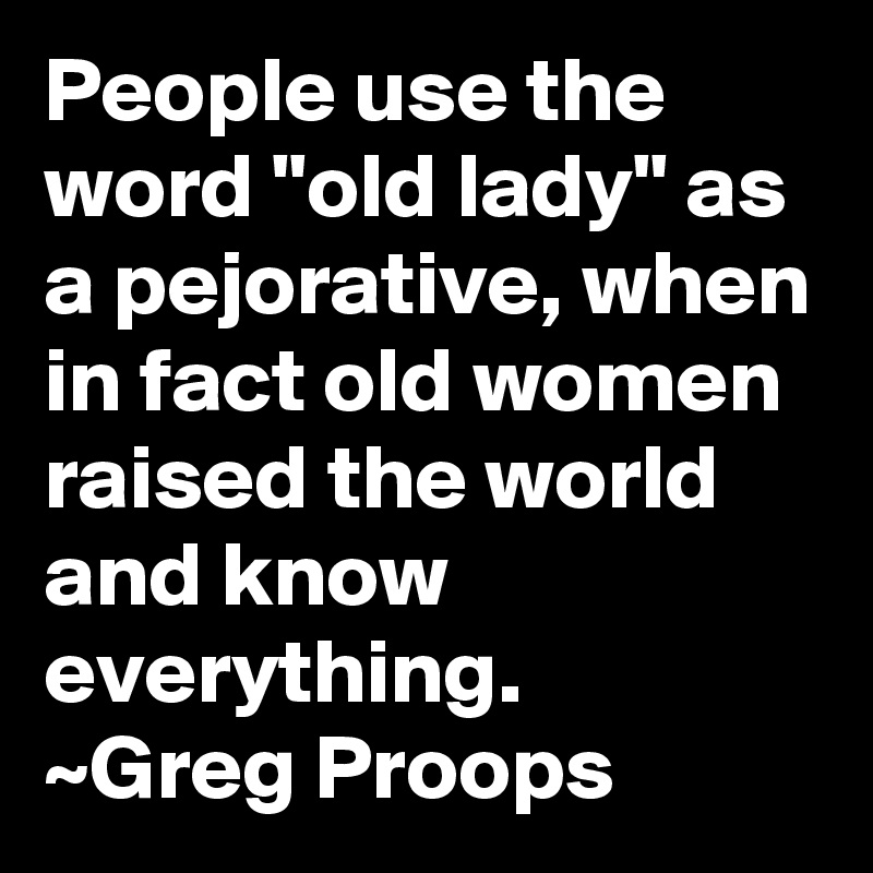 People use the word "old lady" as a pejorative, when in fact old women raised the world and know everything.
~Greg Proops