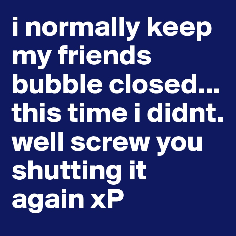 i normally keep my friends bubble closed... this time i didnt. well screw you shutting it again xP