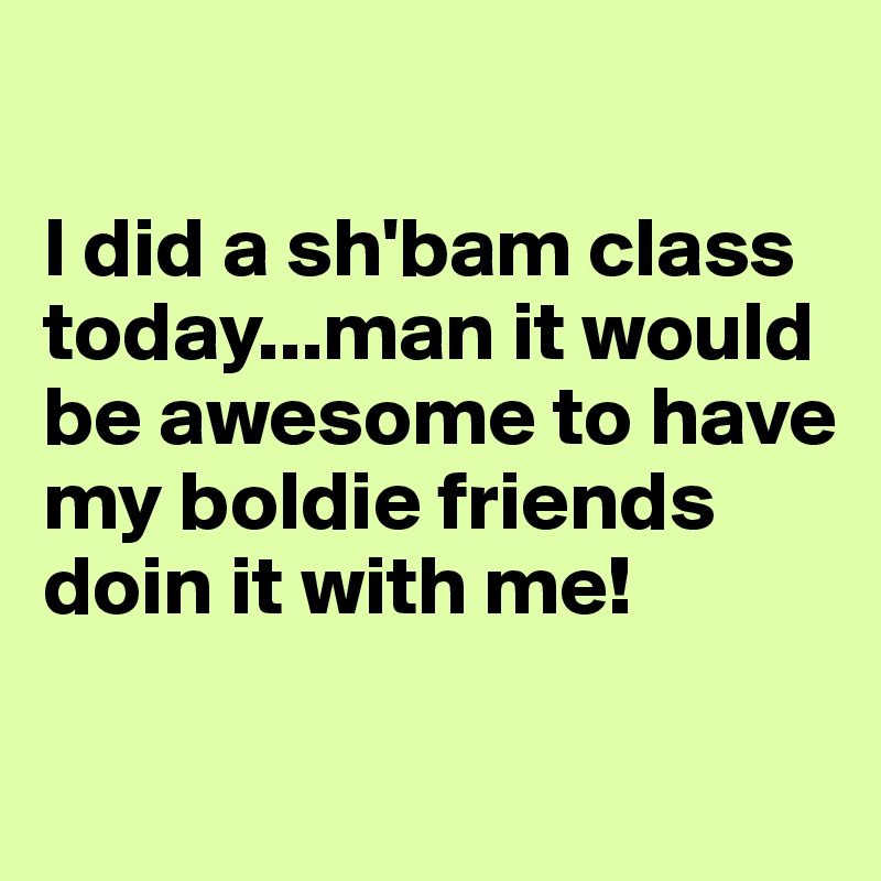 

I did a sh'bam class today...man it would be awesome to have my boldie friends doin it with me!

