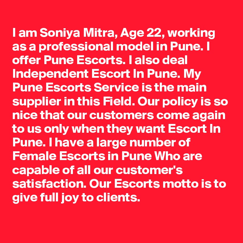 
I am Soniya Mitra, Age 22, working as a professional model in Pune. I offer Pune Escorts. I also deal Independent Escort In Pune. My Pune Escorts Service is the main supplier in this Field. Our policy is so nice that our customers come again to us only when they want Escort In Pune. I have a large number of Female Escorts in Pune Who are capable of all our customer's satisfaction. Our Escorts motto is to give full joy to clients.
