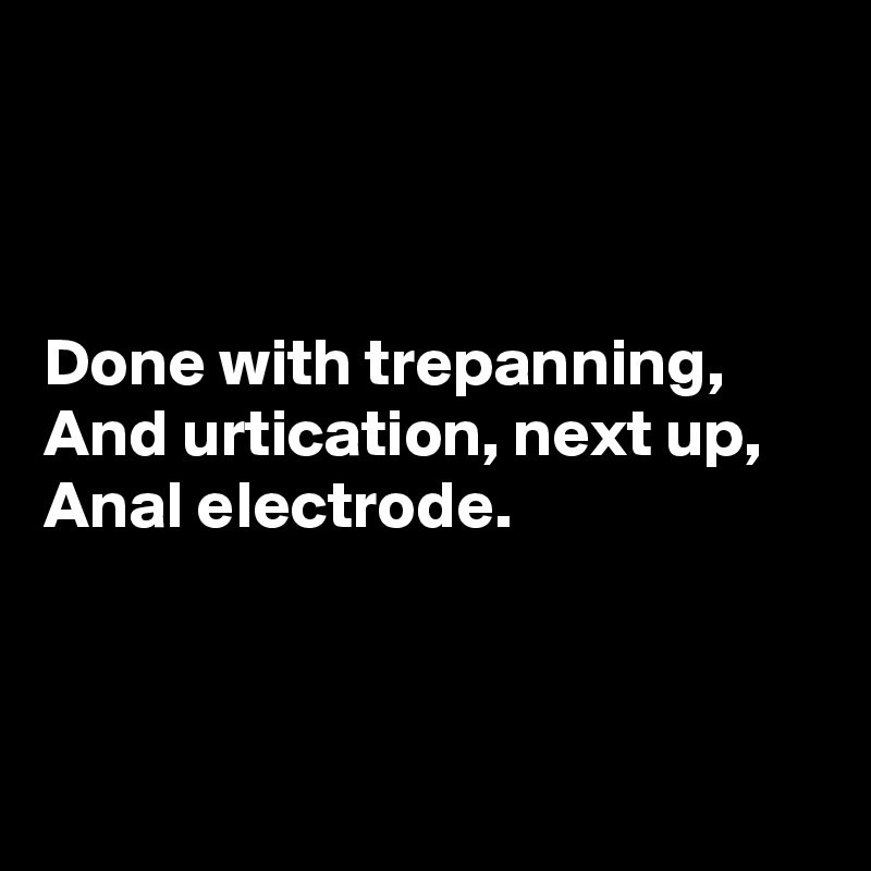 



Done with trepanning,
And urtication, next up,
Anal electrode.



