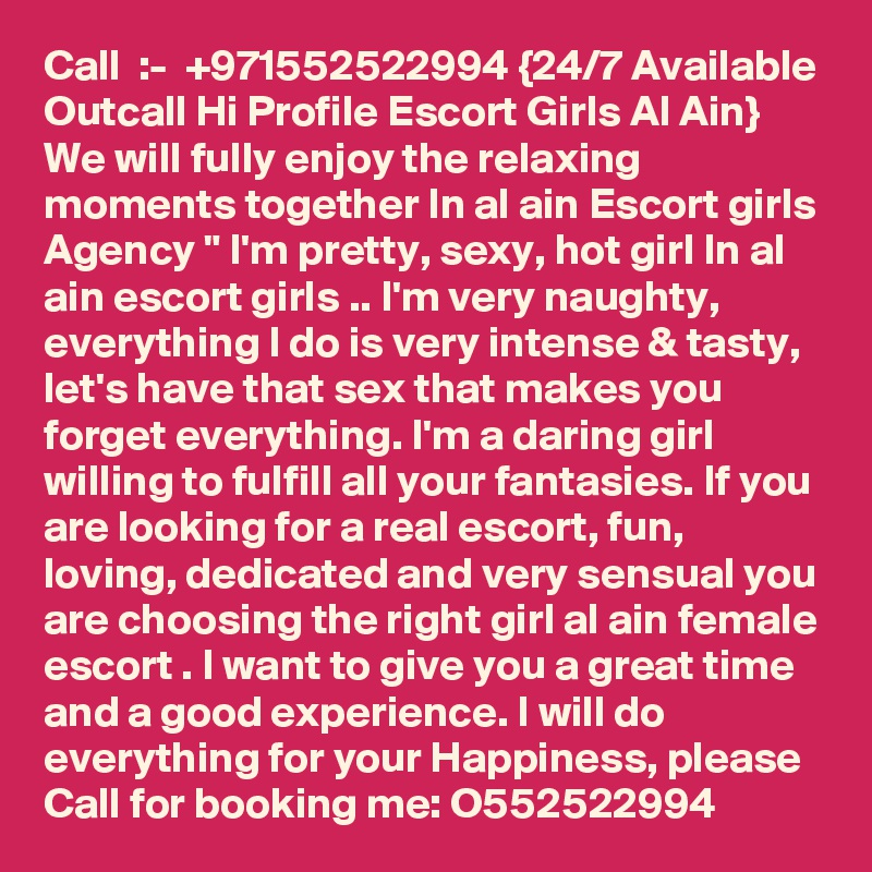 Call  :-  +971552522994 {24/7 Available Outcall Hi Profile Escort Girls Al Ain} We will fully enjoy the relaxing moments together In al ain Escort girls Agency " I'm pretty, sexy, hot girl In al ain escort girls .. I'm very naughty, everything I do is very intense & tasty, let's have that sex that makes you forget everything. I'm a daring girl willing to fulfill all your fantasies. If you are looking for a real escort, fun, loving, dedicated and very sensual you are choosing the right girl al ain female escort . I want to give you a great time and a good experience. I will do everything for your Happiness, please Call for booking me: O552522994 