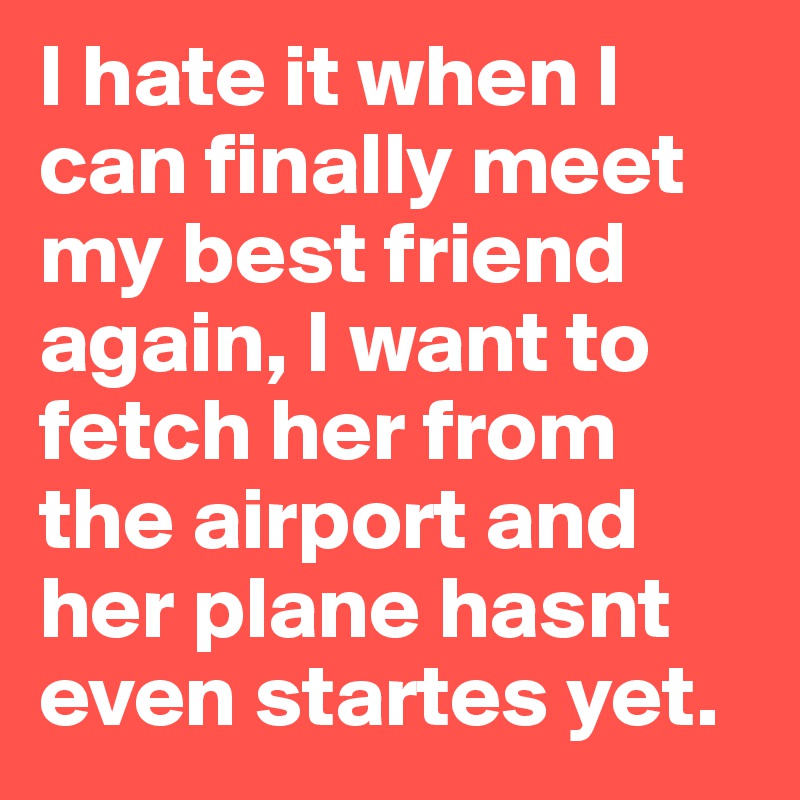 I hate it when I can finally meet my best friend again, I want to fetch her from the airport and her plane hasnt even startes yet. 