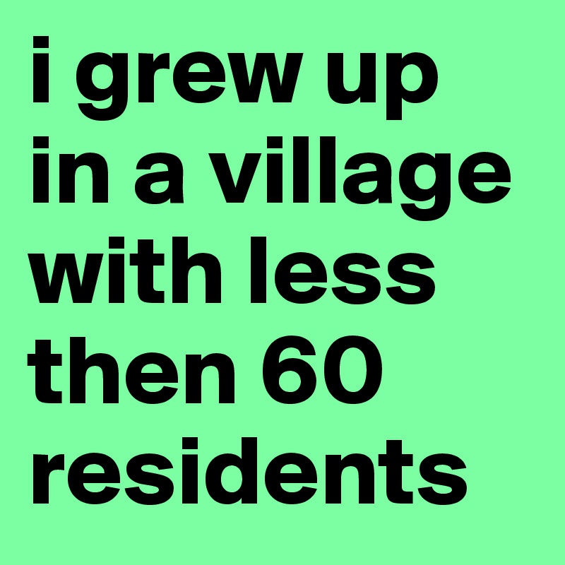 i grew up in a village with less then 60 residents
