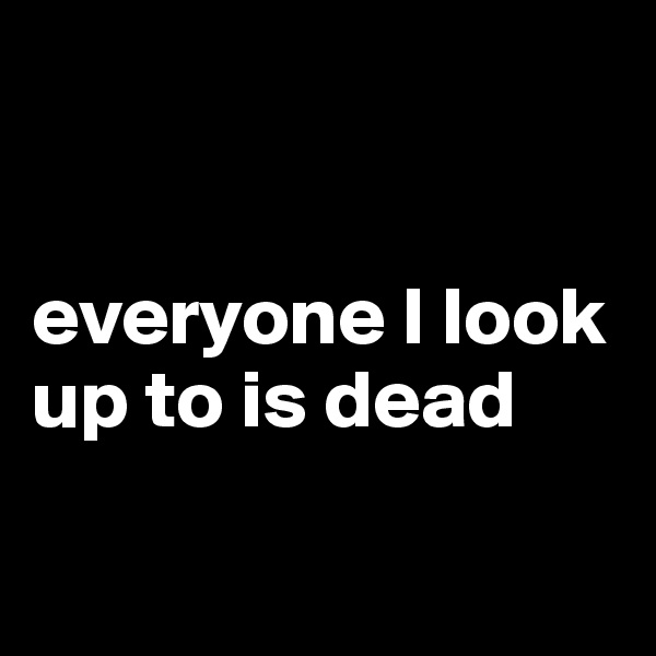 


everyone I look up to is dead

