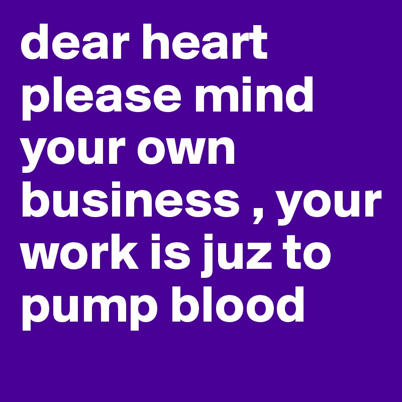 dear heart please mind your own business , your work is juz to pump blood 