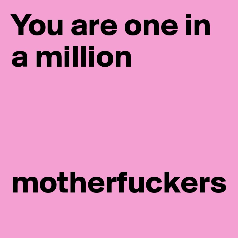 You are one in a million 



motherfuckers