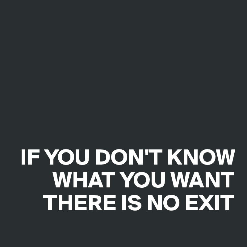 





  IF YOU DON'T KNOW    
         WHAT YOU WANT
       THERE IS NO EXIT