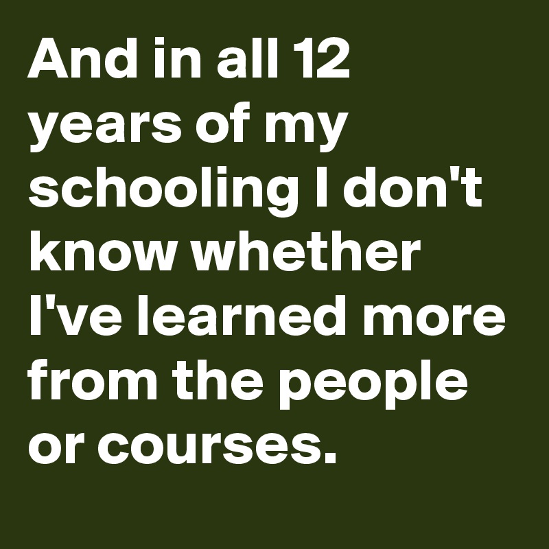 And in all 12 years of my schooling I don't know whether I've learned more from the people or courses.