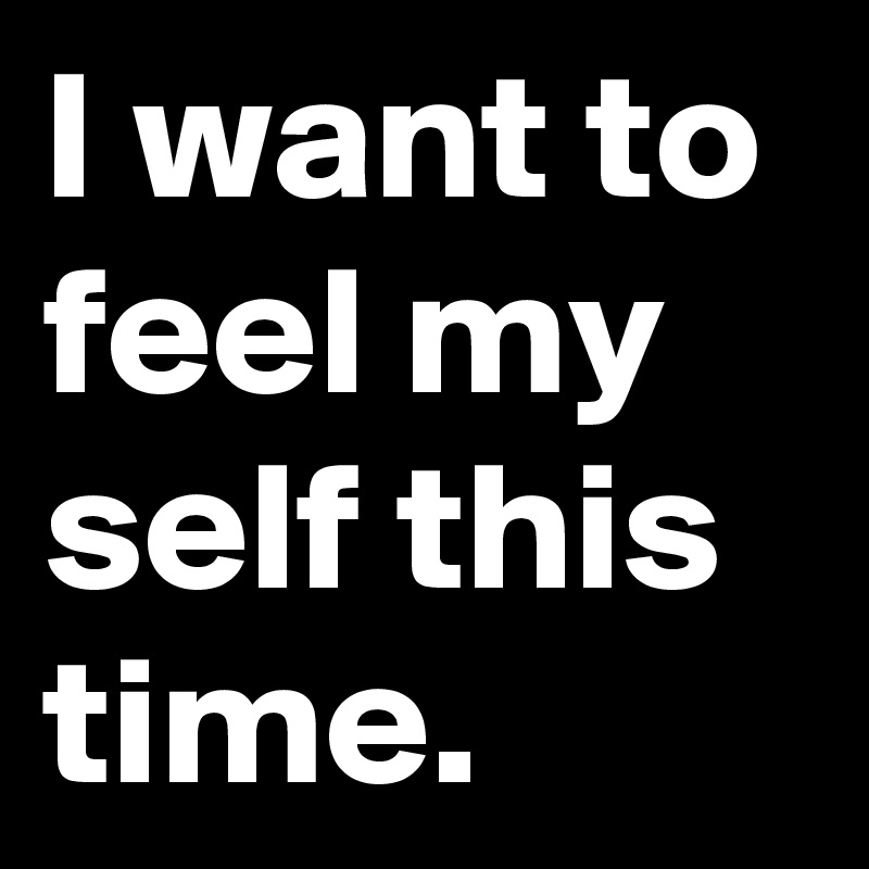 I want to feel my self this time.