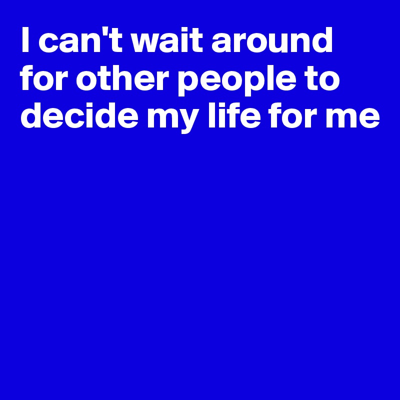 I can't wait around for other people to decide my life for me





