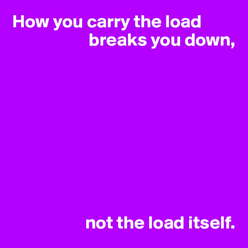 How you carry the load 
                     breaks you down,









                    not the load itself.