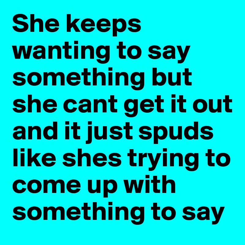 She keeps wanting to say something but she cant get it out and it just spuds like shes trying to come up with something to say