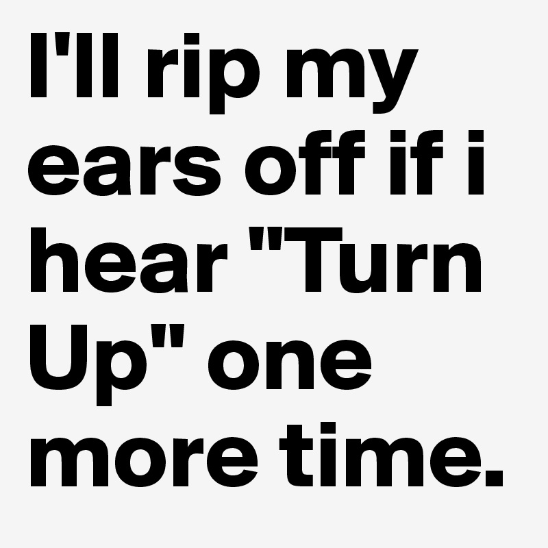 I'll rip my ears off if i hear "Turn Up" one more time.