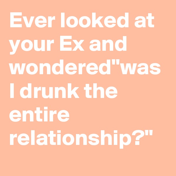 Ever looked at your Ex and wondered"was I drunk the entire relationship?"