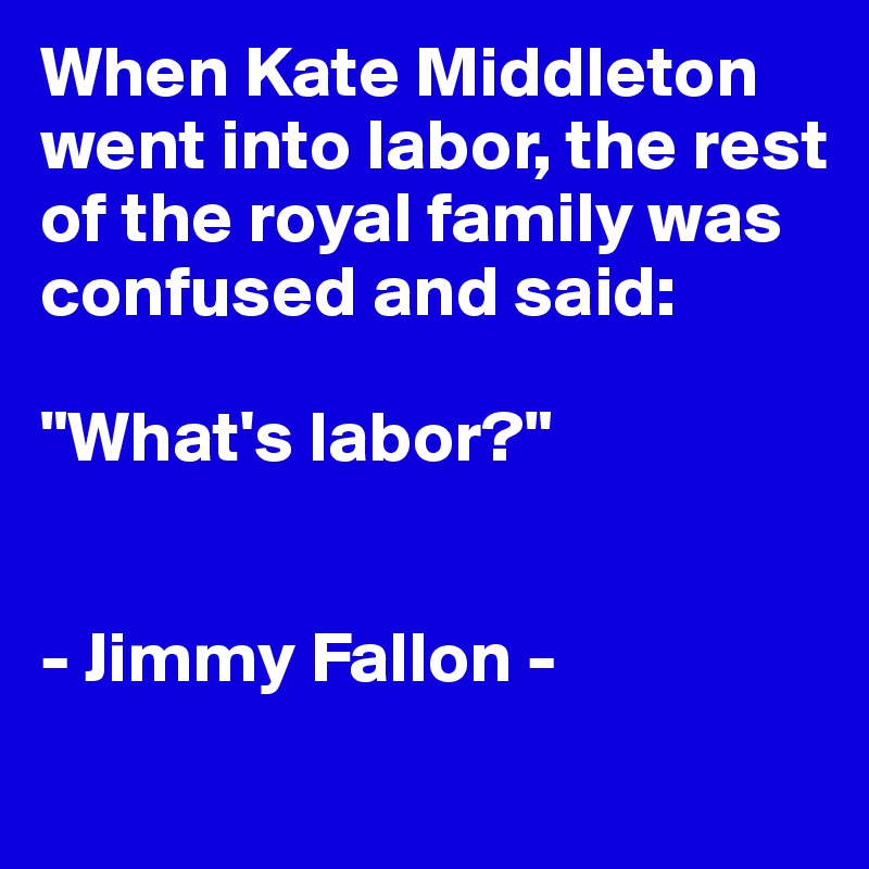 When Kate Middleton went into labor, the rest of the royal family was confused and said: 

"What's labor?"


- Jimmy Fallon -
