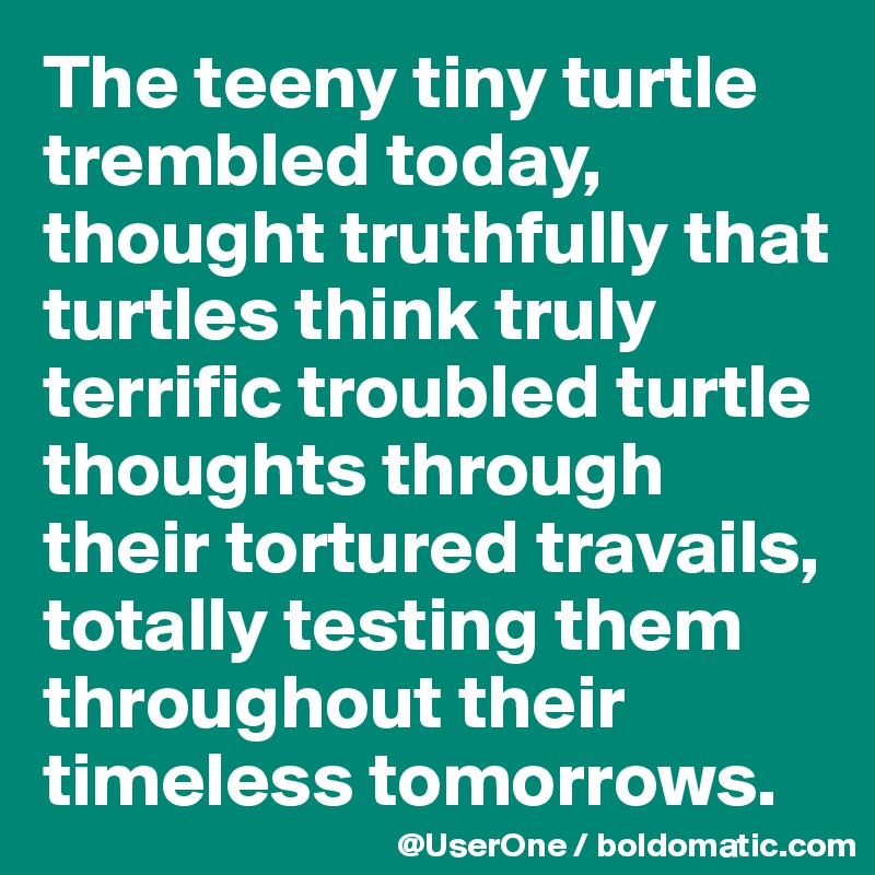 The teeny tiny turtle trembled today, thought truthfully that turtles think truly terrific troubled turtle thoughts through their tortured travails, totally testing them throughout their timeless tomorrows.