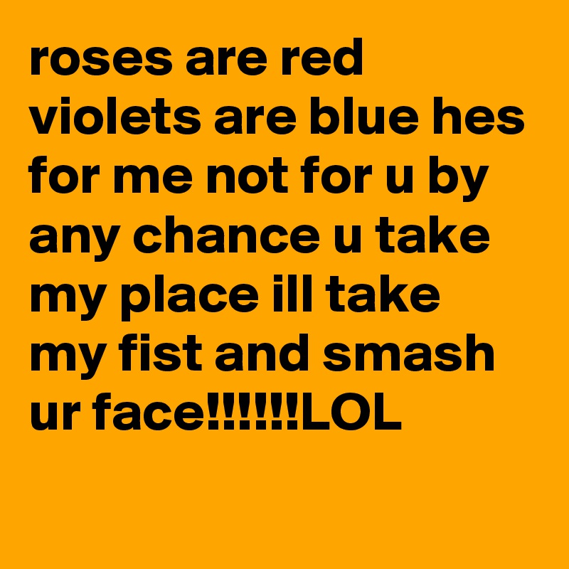 roses are red violets are blue hes for me not for u by any chance u take my place ill take my fist and smash ur face!!!!!!LOL
