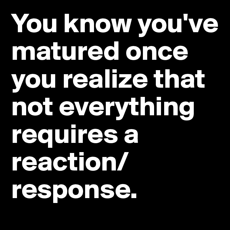 You know you've matured once you realize that not everything requires a reaction/response. 