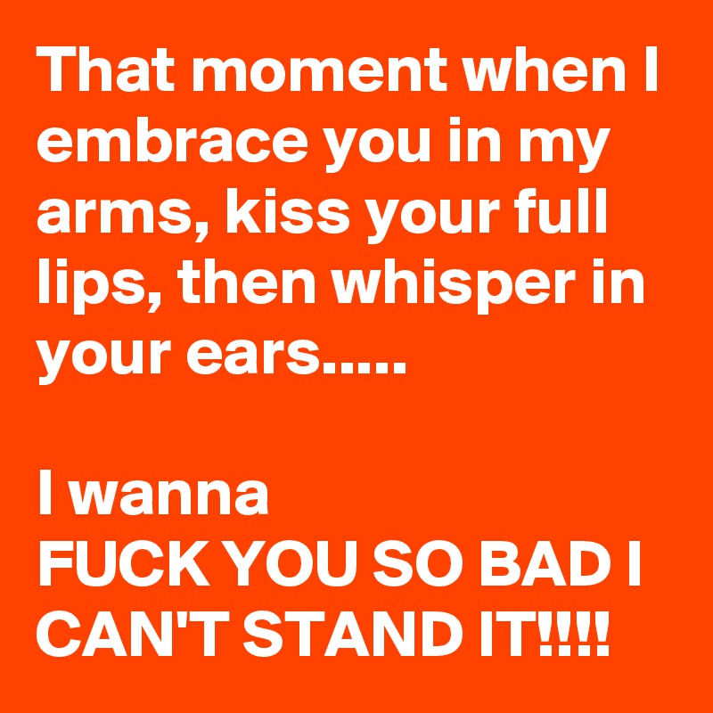That moment when I embrace you in my arms, kiss your full lips, then whisper in your ears.....

I wanna 
FUCK YOU SO BAD I CAN'T STAND IT!!!!