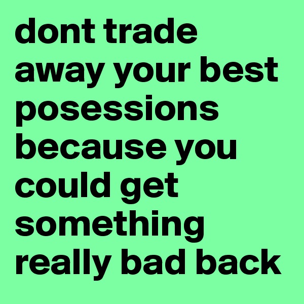 dont trade away your best posessions because you could get something really bad back 