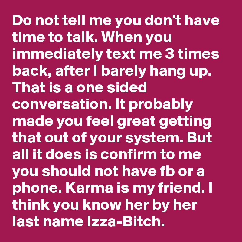 Do not tell me you don't have time to talk. When you immediately text me 3 times back, after I barely hang up. That is a one sided conversation. It probably made you feel great getting that out of your system. But all it does is confirm to me you should not have fb or a phone. Karma is my friend. I think you know her by her last name Izza-Bitch.