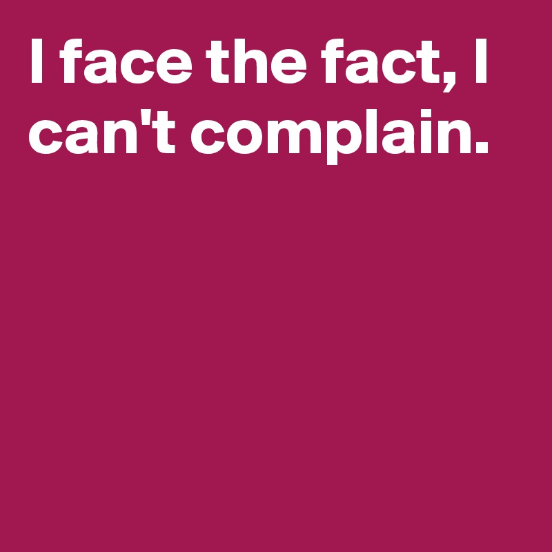 I face the fact, I can't complain.




