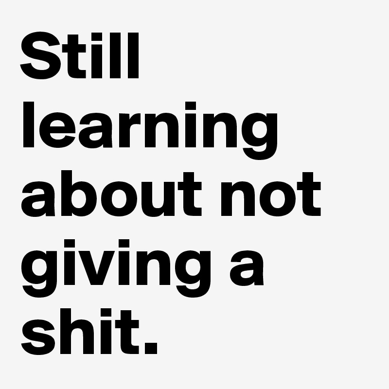 Still learning about not giving a  shit.