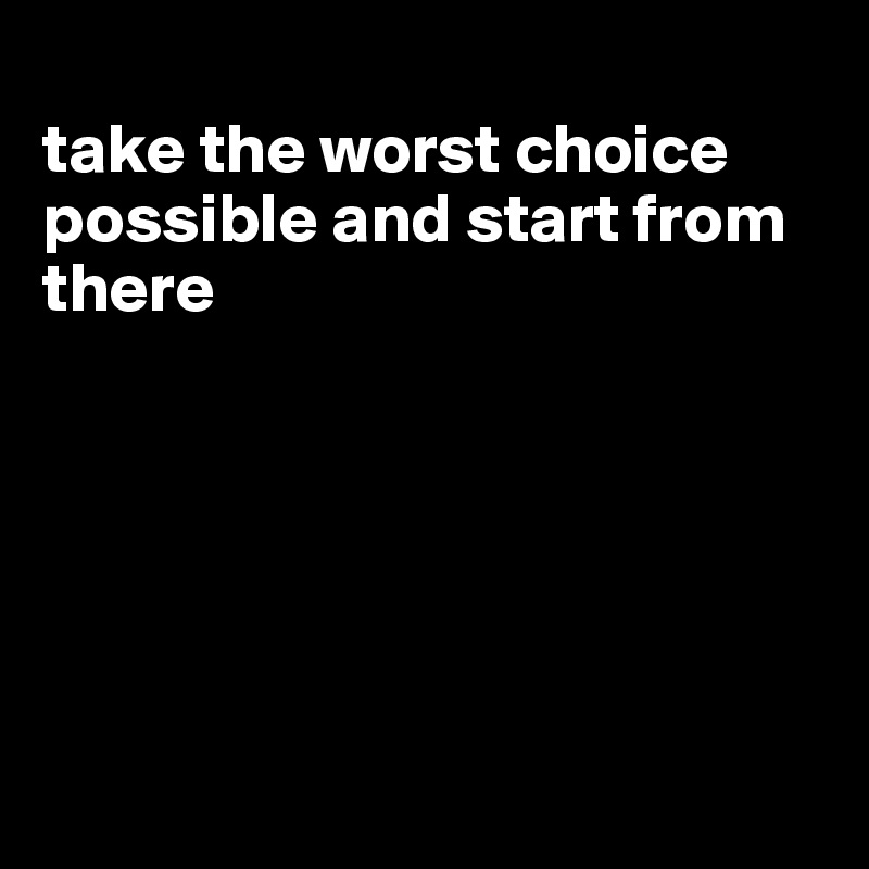 
take the worst choice possible and start from there






