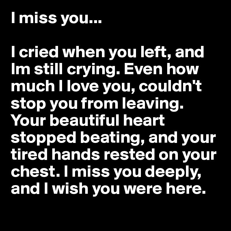 I miss you... 

I cried when you left, and Im still crying. Even how much I love you, couldn't stop you from leaving. Your beautiful heart stopped beating, and your tired hands rested on your chest. I miss you deeply, and I wish you were here.

