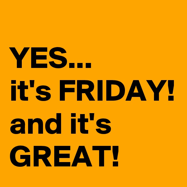 
YES... 
it's FRIDAY! and it's GREAT!