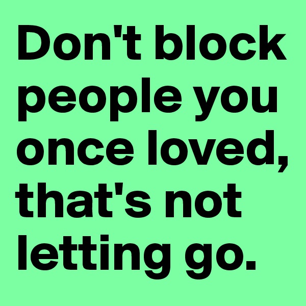 Don't block people you once loved, that's not letting go.