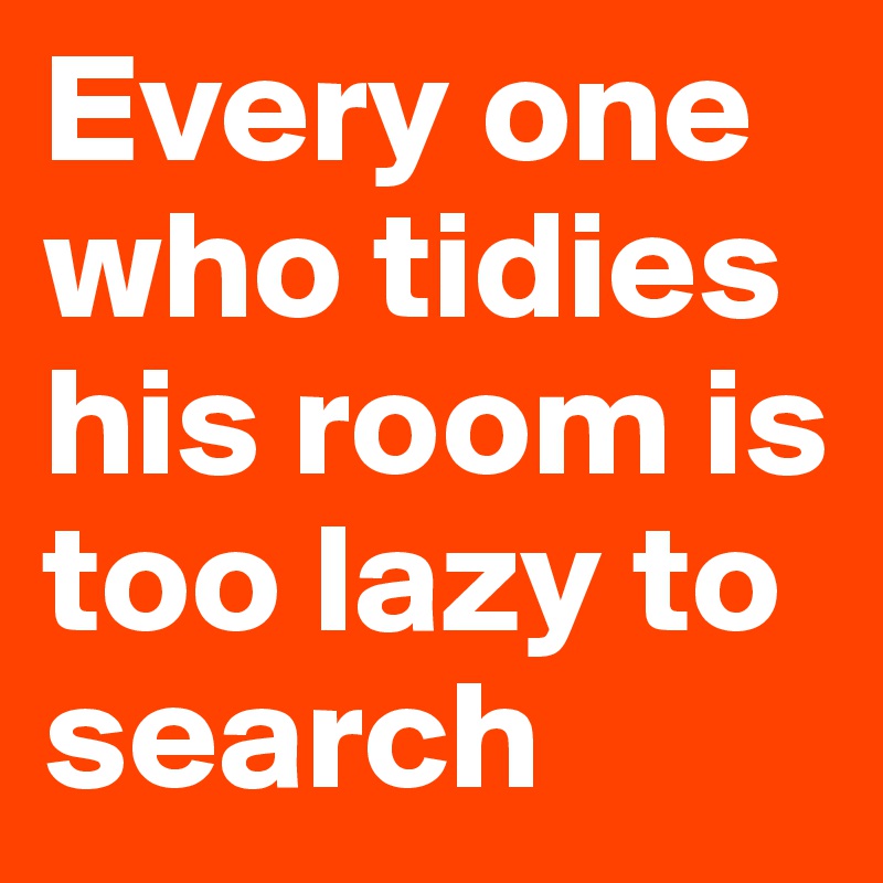 Every one who tidies his room is too lazy to search