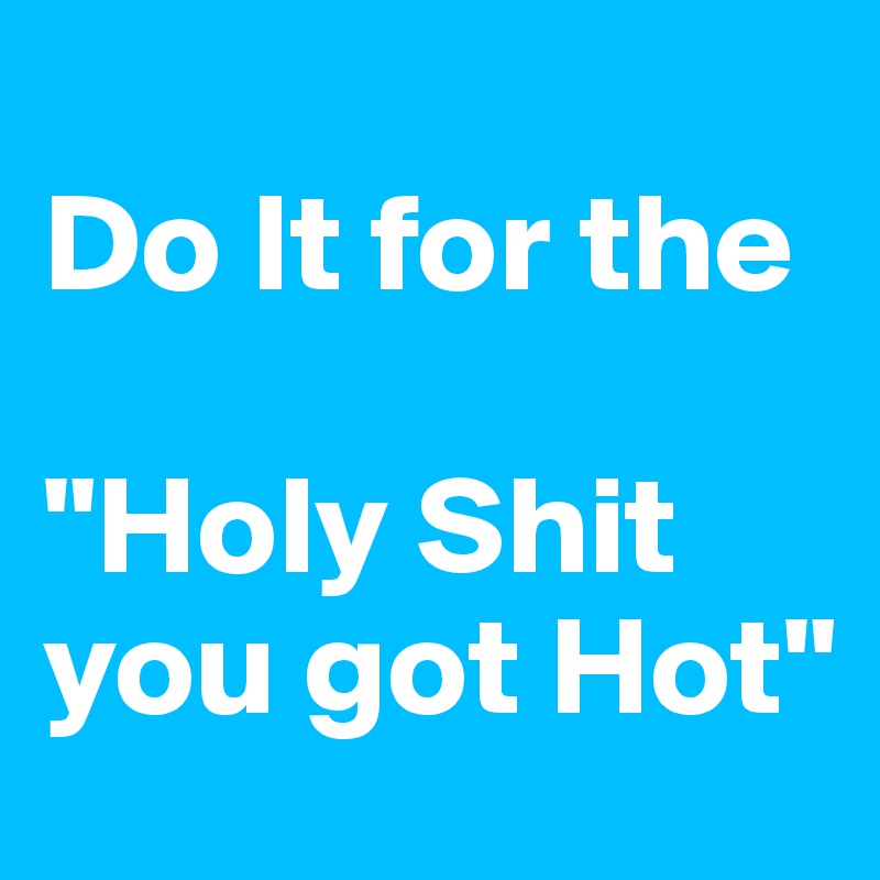 
Do It for the

"Holy Shit you got Hot" 