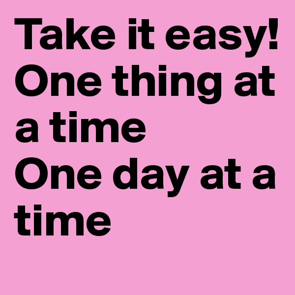 Take it easy! One thing at a time
One day at a time