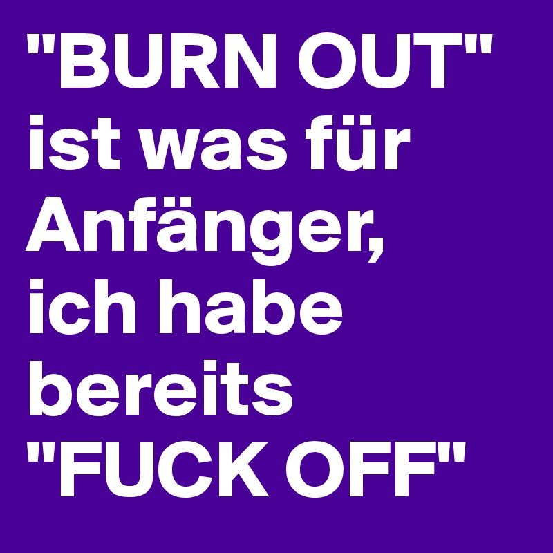 "BURN OUT"
ist was für Anfänger, 
ich habe bereits
"FUCK OFF"