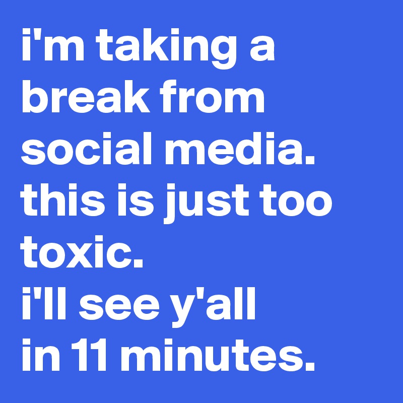 i'm taking a break from social media.
this is just too toxic.
i'll see y'all 
in 11 minutes.